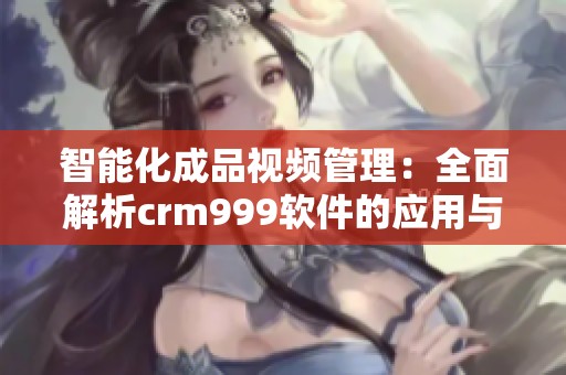智能化成品視頻管理：全面解析crm999軟件的應(yīng)用與優(yōu)勢