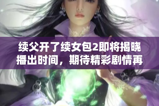 續(xù)父開(kāi)了續(xù)女包2即將揭曉播出時(shí)間，期待精彩劇情再臨