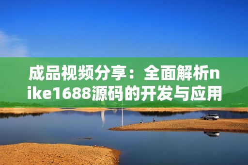 成品視頻分享：全面解析nike1688源碼的開(kāi)發(fā)與應(yīng)用技巧