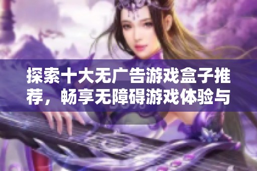 探索十大無廣告游戲盒子推薦，暢享無障礙游戲體驗(yàn)與樂趣