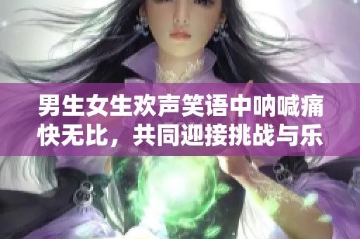 男生女生歡聲笑語(yǔ)中吶喊痛快無(wú)比，共同迎接挑戰(zhàn)與樂(lè)趣