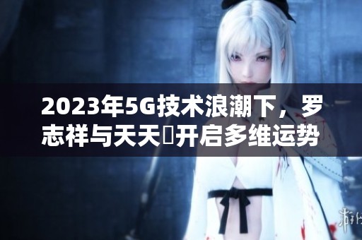 2023年5G技術(shù)浪潮下，羅志祥與天天奭開啟多維運勢新篇章
