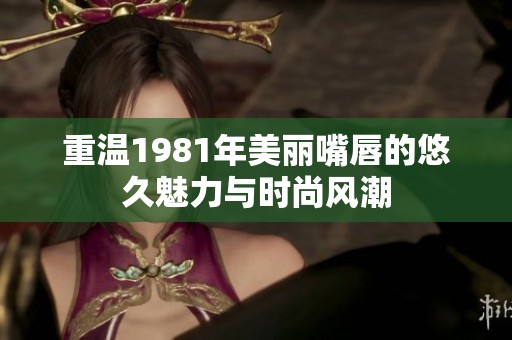 重溫1981年美麗嘴唇的悠久魅力與時(shí)尚風(fēng)潮