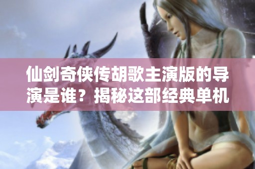仙劍奇?zhèn)b傳胡歌主演版的導演是誰？揭秘這部經典單機游戲的幕后故事