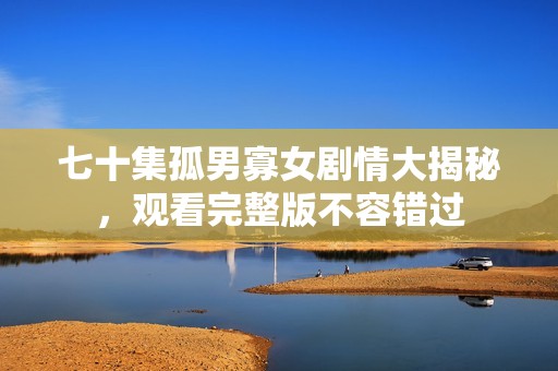 七十集孤男寡女劇情大揭秘，觀看完整版不容錯過