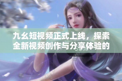 九幺短視頻正式上線，探索全新視頻創(chuàng)作與分享體驗的魅力