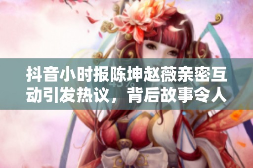 抖音小時報陳坤趙薇親密互動引發(fā)熱議，背后故事令人深思