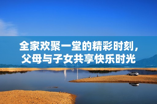全家歡聚一堂的精彩時(shí)刻，父母與子女共享快樂時(shí)光