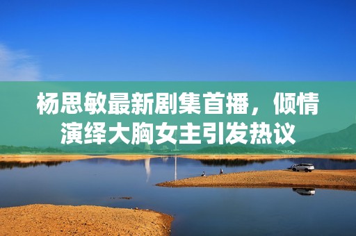 楊思敏最新劇集首播，傾情演繹大胸女主引發(fā)熱議