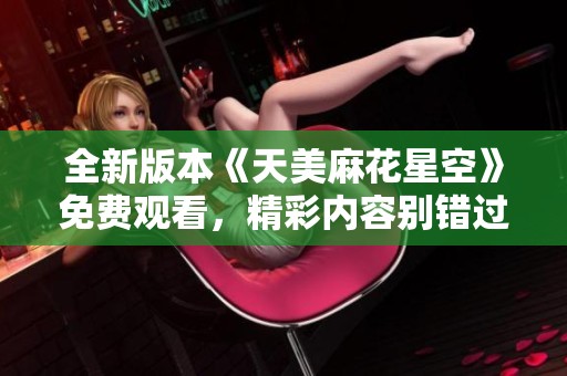 全新版本《天美麻花星空》免費觀看，精彩內(nèi)容別錯過！