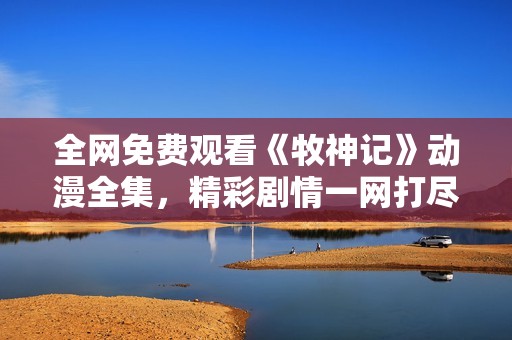 全網(wǎng)免費(fèi)觀看《牧神記》動(dòng)漫全集，精彩劇情一網(wǎng)打盡