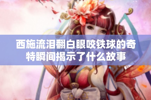 西施流淚翻白眼咬鐵球的奇特瞬間揭示了什么故事