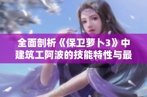 全面剖析《保衛(wèi)蘿卜3》中建筑工阿波的技能特性與最佳使用策略