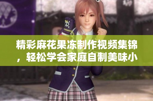 精彩麻花果凍制作視頻集錦，輕松學(xué)會家庭自制美味小吃