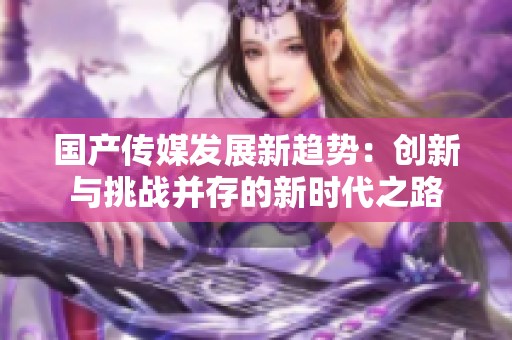 國產(chǎn)傳媒發(fā)展新趨勢:創(chuàng)新與挑戰(zhàn)并存的新時代之路 國產(chǎn)傳媒發(fā)展新趨勢:創(chuàng)新與挑戰(zhàn)并存的新時代之路