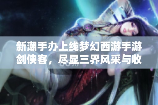 新潮手辦上線夢幻西游手游劍俠客，盡顯三界風(fēng)采與收藏魅力