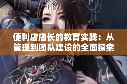 便利店店長(zhǎng)的教育實(shí)踐：從管理到團(tuán)隊(duì)建設(shè)的全面探索