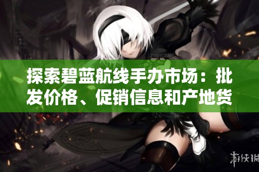探索碧藍航線手辦市場：批發(fā)價格、促銷信息和產(chǎn)地貨源解析
