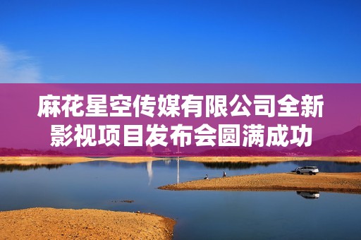 麻花星空傳媒有限公司全新影視項(xiàng)目發(fā)布會圓滿成功