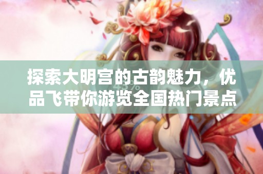 探索大明宮的古韻魅力，優(yōu)品飛帶你游覽全國熱門景點(diǎn)與攻略