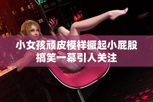 小女孩頑皮模樣撅起小屁股搞笑一幕引人關(guān)注