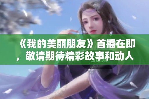 《我的美麗朋友》首播在即，敬請(qǐng)期待精彩故事和動(dòng)人情感！