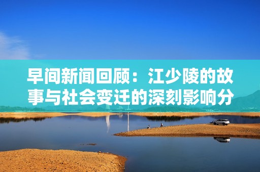 早間新聞回顧：江少陵的故事與社會(huì)變遷的深刻影響分析