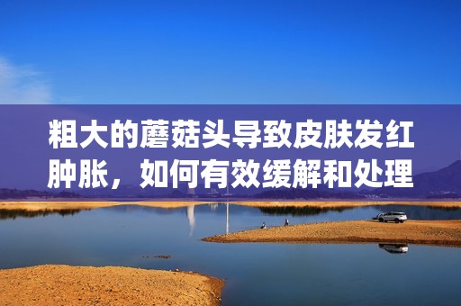 粗大的蘑菇頭導(dǎo)致皮膚發(fā)紅腫脹，如何有效緩解和處理呢(1)