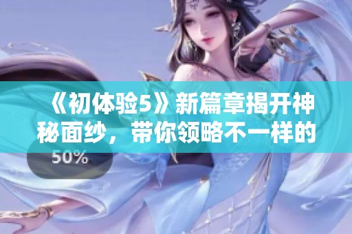 《初體驗5》新篇章揭開神秘面紗，帶你領略不一樣的冒險之旅