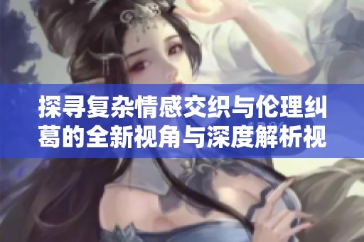 探尋復(fù)雜情感交織與倫理糾葛的全新視角與深度解析視頻探討
