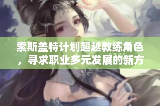 索斯蓋特計劃超越教練角色，尋求職業(yè)多元發(fā)展的新方向