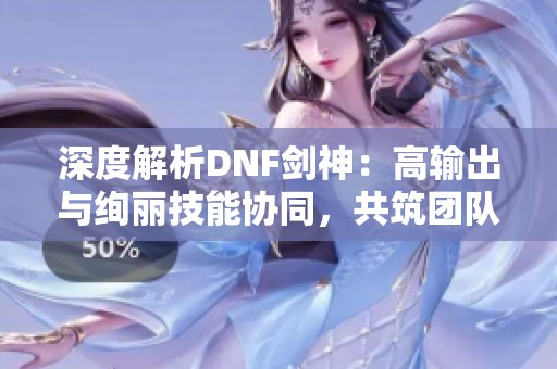 深度解析DNF劍神：高輸出與絢麗技能協(xié)同，共筑團隊核心力量