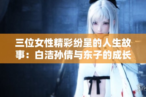 三位女性精彩紛呈的人生故事：白潔孫倩與東子的成長(zhǎng)與挑戰(zhàn)