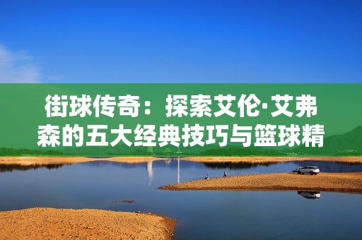 街球傳奇：探索艾倫·艾弗森的五大經(jīng)典技巧與籃球精神