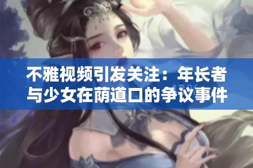 不雅視頻引發(fā)關(guān)注：年長(zhǎng)者與少女在蔭道口的爭(zhēng)議事件評(píng)析