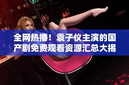 全網(wǎng)熱播！袁子儀主演的國(guó)產(chǎn)劇免費(fèi)觀看資源匯總大揭秘