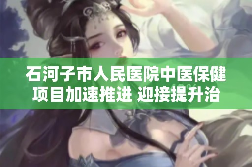 石河子市人民醫(yī)院中醫(yī)保健項(xiàng)目加速推進(jìn) 迎接提升治療能力的新階段