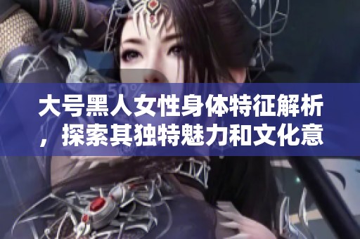大號黑人女性身體特征解析，探索其獨(dú)特魅力和文化意味