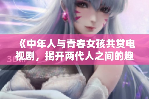 《中年人與青春女孩共賞電視劇，揭開兩代人之間的趣味對話》
