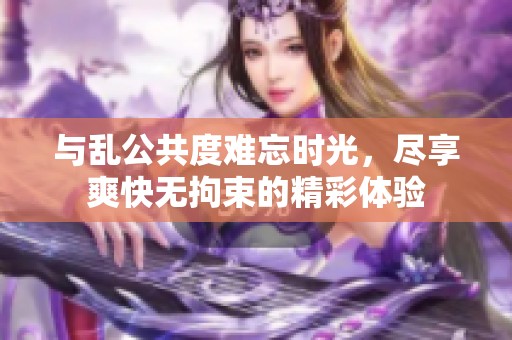 與亂公共度難忘時(shí)光，盡享爽快無(wú)拘束的精彩體驗(yàn)