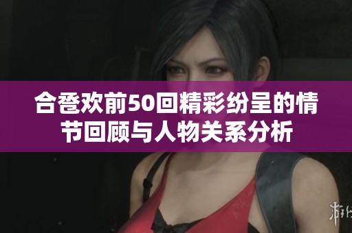 合巹歡前50回精彩紛呈的情節(jié)回顧與人物關(guān)系分析