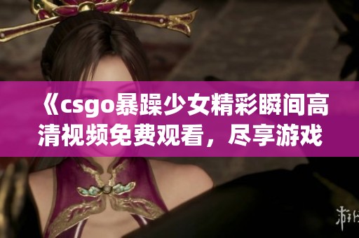 《csgo暴躁少女精彩瞬間高清視頻免費(fèi)觀看，盡享游戲樂(lè)趣與熱血挑戰(zhàn)》