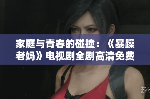 家庭與青春的碰撞：《暴躁老媽》電視劇全劇高清免費(fèi)觀看指南