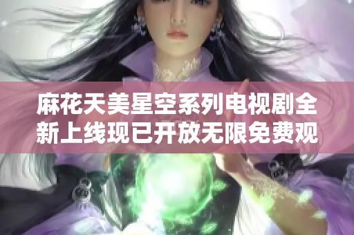 麻花天美星空系列電視劇全新上線現(xiàn)已開放無限免費觀看服務
