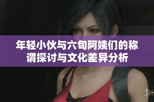 年輕小伙與六旬阿姨們的稱謂探討與文化差異分析