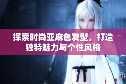 探索時(shí)尚亞麻色發(fā)型，打造獨(dú)特魅力與個(gè)性風(fēng)格