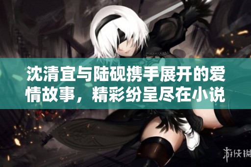 沈清宜與陸硯攜手展開的愛情故事，精彩紛呈盡在小說免費閱讀中