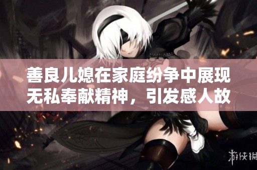 善良兒媳在家庭紛爭中展現(xiàn)無私奉獻(xiàn)精神，引發(fā)感人故事