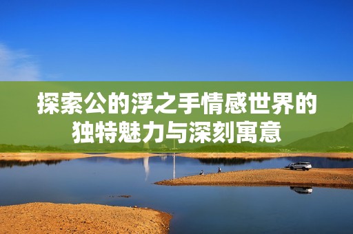 探索公的浮之手情感世界的獨(dú)特魅力與深刻寓意