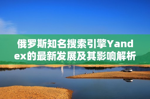 俄羅斯知名搜索引擎Yandex的最新發(fā)展及其影響解析